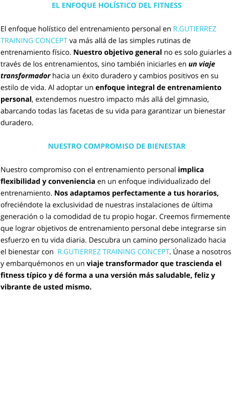 El enfoque holístico del fitness  El enfoque holístico del entrenamiento personal en R.GUTIERREZ TRAINING CONCEPT va más allá de las simples rutinas de entrenamiento físico. Nuestro objetivo general no es solo guiarles a través de los entrenamientos, sino también iniciarles en un viaje transformador hacia un éxito duradero y cambios positivos en su estilo de vida. Al adoptar un enfoque integral de entrenamiento personal, extendemos nuestro impacto más allá del gimnasio, abarcando todas las facetas de su vida para garantizar un bienestar duradero.  Nuestro compromiso de Bienestar  Nuestro compromiso con el entrenamiento personal implica flexibilidad y conveniencia en un enfoque individualizado del entrenamiento. Nos adaptamos perfectamente a tus horarios, ofreciéndote la exclusividad de nuestras instalaciones de última generación o la comodidad de tu propio hogar. Creemos firmemente que lograr objetivos de entrenamiento personal debe integrarse sin esfuerzo en tu vida diaria. Descubra un camino personalizado hacia el bienestar con  R.GUTIERREZ TRAINING CONCEPT. Únase a nosotros y embarquémonos en un viaje transformador que trascienda el fitness típico y dé forma a una versión más saludable, feliz y vibrante de usted mismo.