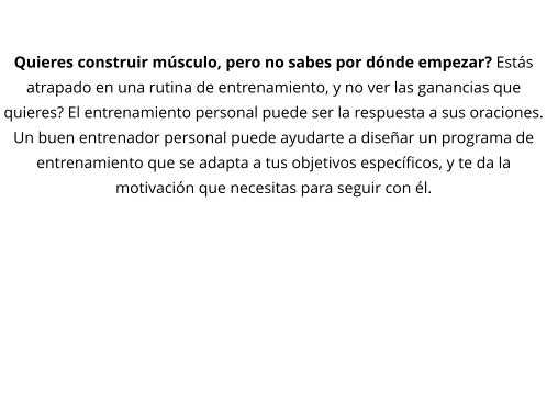 DESARROLLO MUSCULAR  Quieres construir músculo, pero no sabes por dónde empezar? Estás atrapado en una rutina de entrenamiento, y no ver las ganancias que quieres? El entrenamiento personal puede ser la respuesta a sus oraciones. Un buen entrenador personal puede ayudarte a diseñar un programa de entrenamiento que se adapta a tus objetivos específicos, y te da la motivación que necesitas para seguir con él.