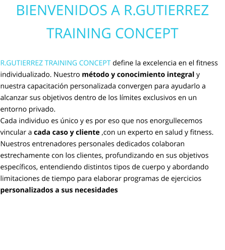 BIENVENIDOS A R.GUTIERREZ TRAINING CONCEPT  R.GUTIERREZ TRAINING CONCEPT define la excelencia en el fitness individualizado. Nuestro método y conocimiento integral y nuestra capacitación personalizada convergen para ayudarlo a alcanzar sus objetivos dentro de los límites exclusivos en un entorno privado.  Cada individuo es único y es por eso que nos enorgullecemos vincular a cada caso y cliente ,con un experto en salud y fitness. Nuestros entrenadores personales dedicados colaboran estrechamente con los clientes, profundizando en sus objetivos específicos, entendiendo distintos tipos de cuerpo y abordando limitaciones de tiempo para elaborar programas de ejercicios personalizados a sus necesidades