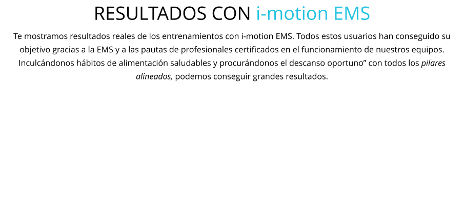 RESULTADOS CON i-motion EMS Te mostramos resultados reales de los entrenamientos con i-motion EMS. Todos estos usuarios han conseguido su objetivo gracias a la EMS y a las pautas de profesionales certificados en el funcionamiento de nuestros equipos. Inculcándonos hábitos de alimentación saludables y procurándonos el descanso oportuno” con todos los pilares alineados, podemos conseguir grandes resultados.