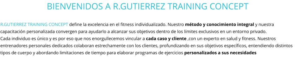 BIENVENIDOS A R.GUTIERREZ TRAINING CONCEPT  R.GUTIERREZ TRAINING CONCEPT define la excelencia en el fitness individualizado. Nuestro método y conocimiento integral y nuestra capacitación personalizada convergen para ayudarlo a alcanzar sus objetivos dentro de los límites exclusivos en un entorno privado.  Cada individuo es único y es por eso que nos enorgullecemos vincular a cada caso y cliente ,con un experto en salud y fitness. Nuestros entrenadores personales dedicados colaboran estrechamente con los clientes, profundizando en sus objetivos específicos, entendiendo distintos tipos de cuerpo y abordando limitaciones de tiempo para elaborar programas de ejercicios personalizados a sus necesidades