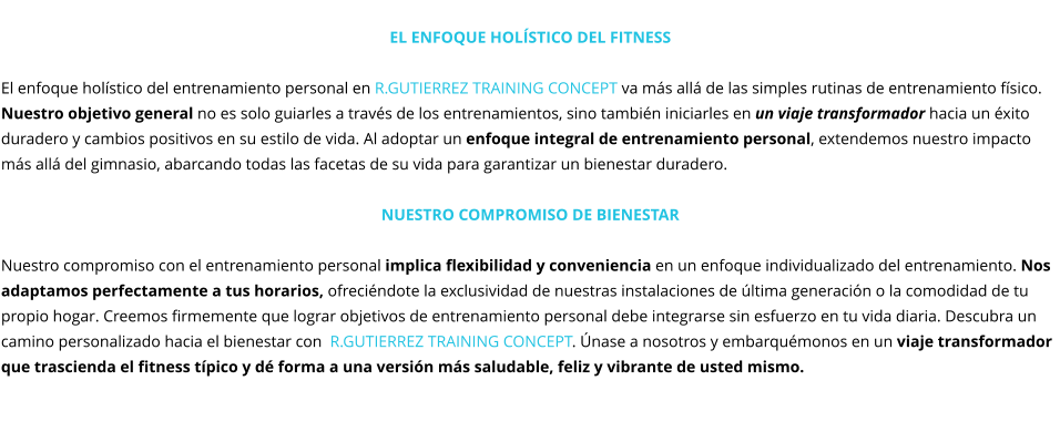 El enfoque holístico del fitness  El enfoque holístico del entrenamiento personal en R.GUTIERREZ TRAINING CONCEPT va más allá de las simples rutinas de entrenamiento físico. Nuestro objetivo general no es solo guiarles a través de los entrenamientos, sino también iniciarles en un viaje transformador hacia un éxito duradero y cambios positivos en su estilo de vida. Al adoptar un enfoque integral de entrenamiento personal, extendemos nuestro impacto más allá del gimnasio, abarcando todas las facetas de su vida para garantizar un bienestar duradero.  Nuestro compromiso de Bienestar  Nuestro compromiso con el entrenamiento personal implica flexibilidad y conveniencia en un enfoque individualizado del entrenamiento. Nos adaptamos perfectamente a tus horarios, ofreciéndote la exclusividad de nuestras instalaciones de última generación o la comodidad de tu propio hogar. Creemos firmemente que lograr objetivos de entrenamiento personal debe integrarse sin esfuerzo en tu vida diaria. Descubra un camino personalizado hacia el bienestar con  R.GUTIERREZ TRAINING CONCEPT. Únase a nosotros y embarquémonos en un viaje transformador que trascienda el fitness típico y dé forma a una versión más saludable, feliz y vibrante de usted mismo.