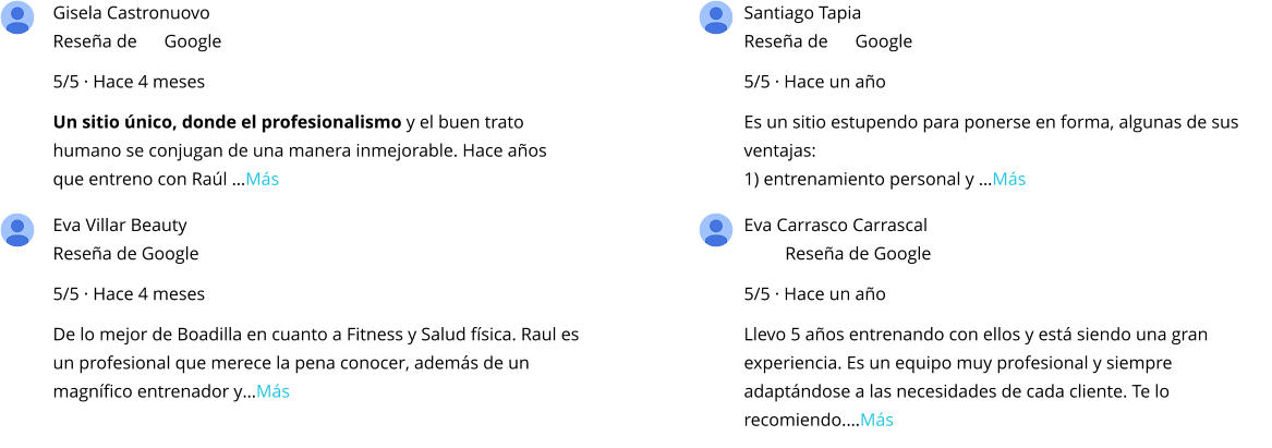 Gisela Castronuovo Reseña de      Google 5/5 · Hace 4 meses Un sitio único, donde el profesionalismo y el buen trato humano se conjugan de una manera inmejorable. Hace años que entreno con Raúl …Más Santiago Tapia Reseña de      Google 5/5 · Hace un año Es un sitio estupendo para ponerse en forma, algunas de sus ventajas: 1) entrenamiento personal y …Más Eva Villar Beauty Reseña de Google 5/5 · Hace 4 meses De lo mejor de Boadilla en cuanto a Fitness y Salud física. Raul es un profesional que merece la pena conocer, además de un magnífico entrenador y…Más Eva Carrasco Carrascal Reseña de Google 5/5 · Hace un año Llevo 5 años entrenando con ellos y está siendo una gran experiencia. Es un equipo muy profesional y siempre adaptándose a las necesidades de cada cliente. Te lo recomiendo.…Más