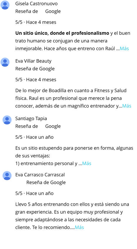 Gisela Castronuovo Reseña de      Google 5/5 · Hace 4 meses Un sitio único, donde el profesionalismo y el buen trato humano se conjugan de una manera inmejorable. Hace años que entreno con Raúl …Más Santiago Tapia Reseña de      Google 5/5 · Hace un año Es un sitio estupendo para ponerse en forma, algunas de sus ventajas: 1) entrenamiento personal y …Más Eva Villar Beauty Reseña de Google 5/5 · Hace 4 meses De lo mejor de Boadilla en cuanto a Fitness y Salud física. Raul es un profesional que merece la pena conocer, además de un magnífico entrenador y…Más Eva Carrasco Carrascal Reseña de Google 5/5 · Hace un año Llevo 5 años entrenando con ellos y está siendo una gran experiencia. Es un equipo muy profesional y siempre adaptándose a las necesidades de cada cliente. Te lo recomiendo.…Más