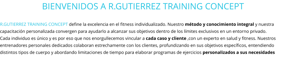 BIENVENIDOS A R.GUTIERREZ TRAINING CONCEPT  R.GUTIERREZ TRAINING CONCEPT define la excelencia en el fitness individualizado. Nuestro método y conocimiento integral y nuestra capacitación personalizada convergen para ayudarlo a alcanzar sus objetivos dentro de los límites exclusivos en un entorno privado.  Cada individuo es único y es por eso que nos enorgullecemos vincular a cada caso y cliente ,con un experto en salud y fitness. Nuestros entrenadores personales dedicados colaboran estrechamente con los clientes, profundizando en sus objetivos específicos, entendiendo distintos tipos de cuerpo y abordando limitaciones de tiempo para elaborar programas de ejercicios personalizados a sus necesidades