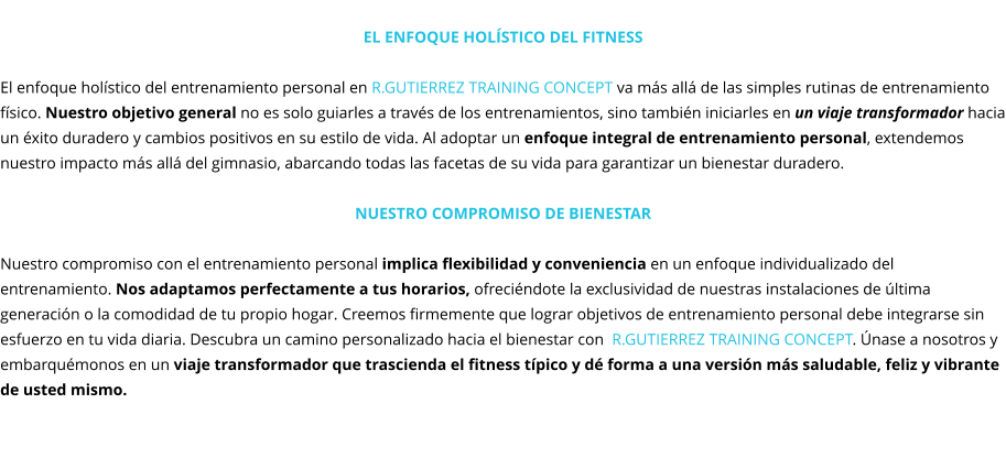 El enfoque holístico del fitness  El enfoque holístico del entrenamiento personal en R.GUTIERREZ TRAINING CONCEPT va más allá de las simples rutinas de entrenamiento físico. Nuestro objetivo general no es solo guiarles a través de los entrenamientos, sino también iniciarles en un viaje transformador hacia un éxito duradero y cambios positivos en su estilo de vida. Al adoptar un enfoque integral de entrenamiento personal, extendemos nuestro impacto más allá del gimnasio, abarcando todas las facetas de su vida para garantizar un bienestar duradero.  Nuestro compromiso de Bienestar  Nuestro compromiso con el entrenamiento personal implica flexibilidad y conveniencia en un enfoque individualizado del entrenamiento. Nos adaptamos perfectamente a tus horarios, ofreciéndote la exclusividad de nuestras instalaciones de última generación o la comodidad de tu propio hogar. Creemos firmemente que lograr objetivos de entrenamiento personal debe integrarse sin esfuerzo en tu vida diaria. Descubra un camino personalizado hacia el bienestar con  R.GUTIERREZ TRAINING CONCEPT. Únase a nosotros y embarquémonos en un viaje transformador que trascienda el fitness típico y dé forma a una versión más saludable, feliz y vibrante de usted mismo.