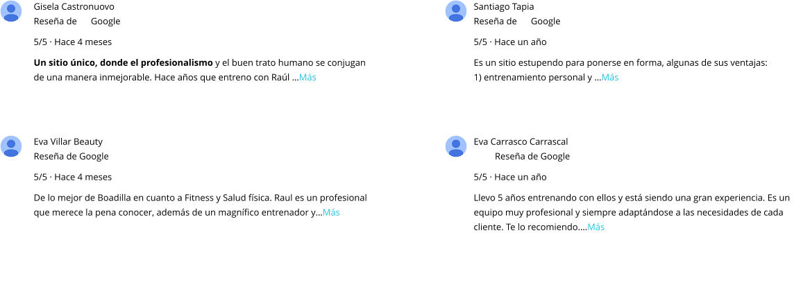 Gisela Castronuovo Reseña de      Google 5/5 · Hace 4 meses Un sitio único, donde el profesionalismo y el buen trato humano se conjugan de una manera inmejorable. Hace años que entreno con Raúl …Más Santiago Tapia Reseña de      Google 5/5 · Hace un año Es un sitio estupendo para ponerse en forma, algunas de sus ventajas: 1) entrenamiento personal y …Más Eva Villar Beauty Reseña de Google 5/5 · Hace 4 meses De lo mejor de Boadilla en cuanto a Fitness y Salud física. Raul es un profesional que merece la pena conocer, además de un magnífico entrenador y…Más Eva Carrasco Carrascal Reseña de Google 5/5 · Hace un año Llevo 5 años entrenando con ellos y está siendo una gran experiencia. Es un equipo muy profesional y siempre adaptándose a las necesidades de cada cliente. Te lo recomiendo.…Más