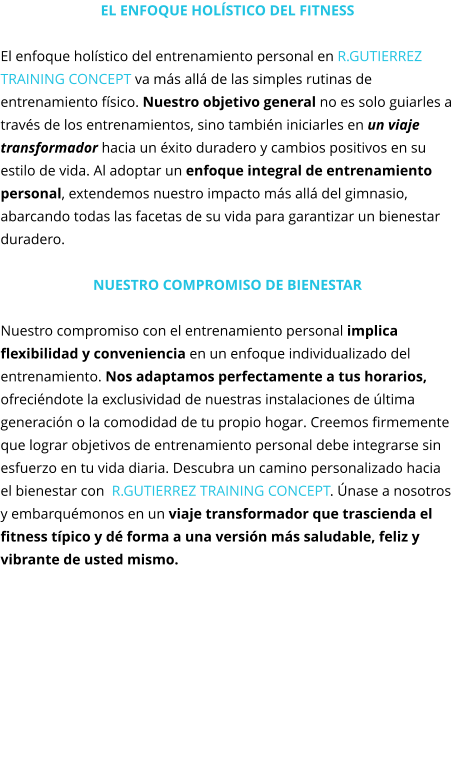 El enfoque holístico del fitness  El enfoque holístico del entrenamiento personal en R.GUTIERREZ TRAINING CONCEPT va más allá de las simples rutinas de entrenamiento físico. Nuestro objetivo general no es solo guiarles a través de los entrenamientos, sino también iniciarles en un viaje transformador hacia un éxito duradero y cambios positivos en su estilo de vida. Al adoptar un enfoque integral de entrenamiento personal, extendemos nuestro impacto más allá del gimnasio, abarcando todas las facetas de su vida para garantizar un bienestar duradero.  Nuestro compromiso de Bienestar  Nuestro compromiso con el entrenamiento personal implica flexibilidad y conveniencia en un enfoque individualizado del entrenamiento. Nos adaptamos perfectamente a tus horarios, ofreciéndote la exclusividad de nuestras instalaciones de última generación o la comodidad de tu propio hogar. Creemos firmemente que lograr objetivos de entrenamiento personal debe integrarse sin esfuerzo en tu vida diaria. Descubra un camino personalizado hacia el bienestar con  R.GUTIERREZ TRAINING CONCEPT. Únase a nosotros y embarquémonos en un viaje transformador que trascienda el fitness típico y dé forma a una versión más saludable, feliz y vibrante de usted mismo.