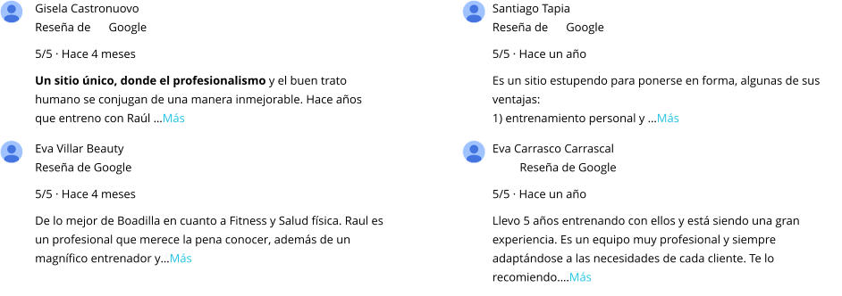 Gisela Castronuovo Reseña de      Google 5/5 · Hace 4 meses Un sitio único, donde el profesionalismo y el buen trato humano se conjugan de una manera inmejorable. Hace años que entreno con Raúl …Más Santiago Tapia Reseña de      Google 5/5 · Hace un año Es un sitio estupendo para ponerse en forma, algunas de sus ventajas: 1) entrenamiento personal y …Más Eva Villar Beauty Reseña de Google 5/5 · Hace 4 meses De lo mejor de Boadilla en cuanto a Fitness y Salud física. Raul es un profesional que merece la pena conocer, además de un magnífico entrenador y…Más Eva Carrasco Carrascal Reseña de Google 5/5 · Hace un año Llevo 5 años entrenando con ellos y está siendo una gran experiencia. Es un equipo muy profesional y siempre adaptándose a las necesidades de cada cliente. Te lo recomiendo.…Más