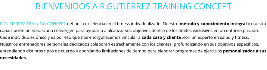 BIENVENIDOS A R.GUTIERREZ TRAINING CONCEPT  R.GUTIERREZ TRAINING CONCEPT define la excelencia en el fitness individualizado. Nuestro método y conocimiento integral y nuestra capacitación personalizada convergen para ayudarlo a alcanzar sus objetivos dentro de los límites exclusivos en un entorno privado.  Cada individuo es único y es por eso que nos enorgullecemos vincular a cada caso y cliente ,con un experto en salud y fitness. Nuestros entrenadores personales dedicados colaboran estrechamente con los clientes, profundizando en sus objetivos específicos, entendiendo distintos tipos de cuerpo y abordando limitaciones de tiempo para elaborar programas de ejercicios personalizados a sus necesidades