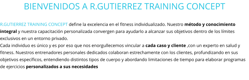 BIENVENIDOS A R.GUTIERREZ TRAINING CONCEPT  R.GUTIERREZ TRAINING CONCEPT define la excelencia en el fitness individualizado. Nuestro método y conocimiento integral y nuestra capacitación personalizada convergen para ayudarlo a alcanzar sus objetivos dentro de los límites exclusivos en un entorno privado.  Cada individuo es único y es por eso que nos enorgullecemos vincular a cada caso y cliente ,con un experto en salud y fitness. Nuestros entrenadores personales dedicados colaboran estrechamente con los clientes, profundizando en sus objetivos específicos, entendiendo distintos tipos de cuerpo y abordando limitaciones de tiempo para elaborar programas de ejercicios personalizados a sus necesidades