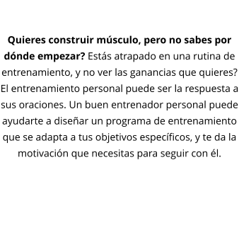 DESARROLLO MUSCULAR  Quieres construir músculo, pero no sabes por dónde empezar? Estás atrapado en una rutina de entrenamiento, y no ver las ganancias que quieres? El entrenamiento personal puede ser la respuesta a sus oraciones. Un buen entrenador personal puede ayudarte a diseñar un programa de entrenamiento que se adapta a tus objetivos específicos, y te da la motivación que necesitas para seguir con él.