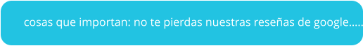 cosas que importan: no te pierdas nuestras reseñas de google…..