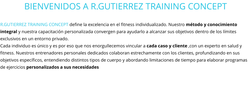 BIENVENIDOS A R.GUTIERREZ TRAINING CONCEPT  R.GUTIERREZ TRAINING CONCEPT define la excelencia en el fitness individualizado. Nuestro método y conocimiento integral y nuestra capacitación personalizada convergen para ayudarlo a alcanzar sus objetivos dentro de los límites exclusivos en un entorno privado.  Cada individuo es único y es por eso que nos enorgullecemos vincular a cada caso y cliente ,con un experto en salud y fitness. Nuestros entrenadores personales dedicados colaboran estrechamente con los clientes, profundizando en sus objetivos específicos, entendiendo distintos tipos de cuerpo y abordando limitaciones de tiempo para elaborar programas de ejercicios personalizados a sus necesidades