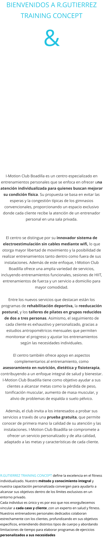 BIENVENIDOS A R.GUTIERREZ TRAINING CONCEPT &          I-Motion Club Boadilla es un centro especializado en entrenamientos personales que se enfoca en ofrecer una atención individualizada para quienes buscan mejorar su condición física. Su propuesta se basa en evitar las esperas y la congestión típicas de los gimnasios convencionales, proporcionando un espacio exclusivo donde cada cliente recibe la atención de un entrenador personal en una sala privada.    El centro se distingue por su innovador sistema de electroestimulación sin cables mediante wifi, lo que otorga mayor libertad de movimiento y la posibilidad de realizar entrenamientos tanto dentro como fuera de sus instalaciones. Además de este enfoque, I-Motion Club Boadilla ofrece una amplia variedad de servicios, incluyendo entrenamientos funcionales, sesiones de HIIT, entrenamientos de fuerza y un servicio a domicilio para mayor comodidad.  Entre los nuevos servicios que destacan están los programas de rehabilitación deportiva, la reeducación postural, y los talleres de pilates en grupos reducidos de dos a tres personas. Asimismo, el seguimiento de cada cliente es exhaustivo y personalizado, gracias a estudios antropométricos mensuales que permiten monitorear el progreso y ajustar los entrenamientos según las necesidades individuales.  El centro también ofrece apoyo en aspectos complementarios al entrenamiento, como asesoramiento en nutrición, dietética y fisioterapia, contribuyendo a un enfoque integral de salud y bienestar. I-Motion Club Boadilla tiene como objetivo ayudar a sus clientes a alcanzar metas como la pérdida de peso, tonificación muscular, aumento de masa muscular, y alivio de problemas de espalda o suelo pélvico.  Además, el club invita a los interesados a probar sus servicios a través de una prueba gratuita, que permite conocer de primera mano la calidad de su atención y las instalaciones. I-Motion Club Boadilla se compromete a ofrecer un servicio personalizado y de alta calidad, adaptado a las metas y características de cada cliente.    R.GUTIERREZ TRAINING CONCEPT define la excelencia en el fitness individualizado. Nuestro método y conocimiento integral y nuestra capacitación personalizada convergen para ayudarlo a alcanzar sus objetivos dentro de los límites exclusivos en un entorno privado.  Cada individuo es único y es por eso que nos enorgullecemos vincular a cada caso y cliente ,con un experto en salud y fitness. Nuestros entrenadores personales dedicados colaboran estrechamente con los clientes, profundizando en sus objetivos específicos, entendiendo distintos tipos de cuerpo y abordando limitaciones de tiempo para elaborar programas de ejercicios personalizados a sus necesidades